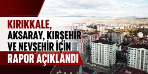 Kırıkkale, Aksaray, Kırşehir ve Nevşehir için rapor açıklandı