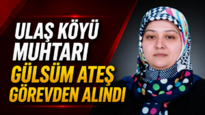 Ulaş Köyü Muhtarı Gülsüm Ateş Görevden Alındı