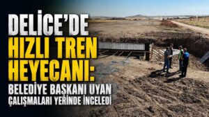 Delice’de hızlı tren heyecanı: Belediye Başkanı Uyan çalışmaları inceledi